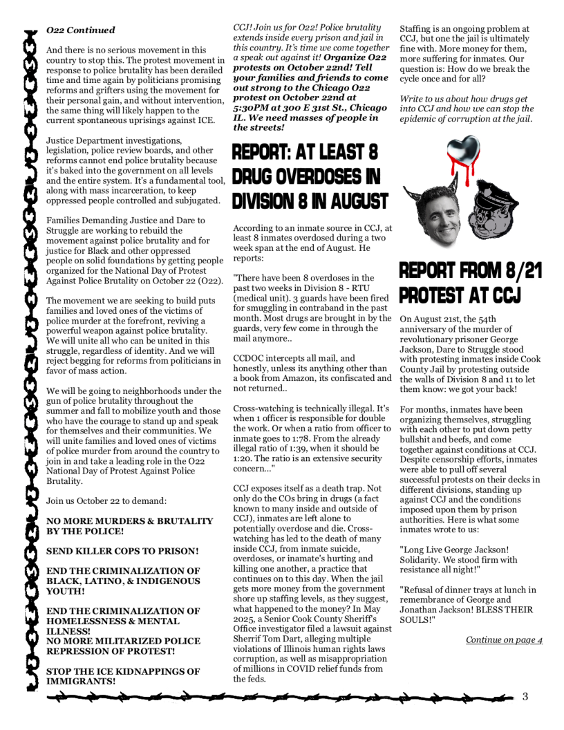 022 Continued  And there is no serious movement in this country to stop this. The protest movement in response to police brutality has been derailed time and time again by politicians promising reforms and grifters using the movement for their personal gain, and without intervention, the same thing will ikely happen to the current spontaneous uprisings against ICE.  Justice Department investigations, legislation, police review boards, and other reforms cannot end police brutality because it’s baked into the government on all levels and the entire system. It a fundamental tool, along with mass incarceration, to keep oppressed people controlled and subjugated.  Families Demanding Justice and Dare to Struggle are working to rebuild the movement against police brutality and for justice for Black and other oppressed  ‘people on solid foundations by getting people organized for the National Day of Protest Against Police Brutality on October 22 (022).  ‘The movement we are seeking to build puts families and loved ones of the victims of police murder at the forefront, reviving a powerful weapon against police brutality. We will unite all who can be united in this struggle, regardless of identity. And we will reject begging for reforms from politicians in favor of mass action.  ‘We will be going to neighborhoods under the gun of police brutality throughout the summer and fall to mobilize youth and those who have the courage to stand up and speak for themselves and their communities. We will unite families and loved ones of victims of police murder from around the country to join in and take a leading role in the 022 National Day of Protest Against Police Brutality.  Join us October 22 to demand:  NO MORE MURDERS & BRUTALITY BY THE POLICE!  SEND KILLER COPS TO PRISON!  END THE CRIMINALIZATION OF BLACK, LATINO, & INDIGENOUS YOUTH!  END THE CRIMINALIZATION OF HOMELESSNESS & MENTAL ILLNESS!  NO MORE MILITARIZED POLICE REPRESSION OF PROTEST!  STOP THE ICE KIDNAPPINGS OF IMMIGRANTS!  CCI!.Join us for Oz2! Police brutality extends inside every prison and jail in this country. It’s time we come together a speak out against it! Organize O22 protests on October 2znd! Tell your families and friends to come out strong to the Chicago 022 protest on October 22nd at 5:30PM at 300 E 315t St., Chicago IL. We need masses of people in the streets!  REPORT: AT LEAST 8 DRUG OVERDOSES IN DIVISION 8 IN AUGUST  According to an inmate source in CCJ, at least 8 inmates overdosed during a two week span at the end of August. He reports:  “There have been 8 overdoses in the past two weeks in Division 8 - RTU (medical unit). 3 guards have been fired for smuggling in contraband in the past ‘month. Most drugs are brought in by the guards, very few come in through the mail anymore..  €CDOC intercepts all mail, and honestly, unless its anything other than a book from Amazon, its confiscated and notreturned..  Cross-watching is technically illegal. It’s when 1 officer s responsible for double the work. Or when a ratio from officer to inmate goes to 1:78. From the already illegal ratio of 1:39, when it should be 1:20. The ratio is an extensive security  CCY exposes itself as a death trap. Not only dothe COs bring in drugs (a fact known to many inside and outside of CCY), inmates are let alone to potentially overdose and die. Cross- watching has led to the death of many inside CCJ, from inmate suicide, overdoses, or inamate’s hurting and killing one another, a practice that continues on to this day, When the jail gets more money from the government shore up staffing levels, as they suggest, what happened to the money? In May 2025, a Senior Cook County SherifPs Office investigator filed a lawsuit against Sherrif Tom Dart, alleging multiple violations of Illinois human rights laws corruption, as well as misappropriation of millions in COVID relief funds from the feds.  Staffing is an ongoing problem at CCJ, but one the jail s ultimately fine with. More money for them, ‘more suffering for inmates. Our question is: How do we break the eycle once and for all?  Write to us about how drugs get into CCJ and how we can stop the epidemic of corruption at the jail.  L  REPORT FROM 8/21 PROTEST AT CCJ  On August 215t, the 54th anniversary of the murder of revolutionary prisoner George Jackson, Dare to Struggle stood with protesting inmates inside Cook County Jail by protesting outside the walls of Division 8 and 11 to let them know: we got your back!  For months, inmates have been organizing themselves, struggling with each other to put down petty bullshit and beefs, and come together against conditions at CCJ. Despite censorship efforts, inmates were able to pull off several successful protests on their decksin different divisions, standing up against CCJ and the conditions imposed upon them by prison authorities. Here is what some inmates wrote to us:  “Long Live George Jackson! Solidarity. We stood firm with resistance all night!"  “Refusal of dinner trays at lunch in remembrance of George and Jonathan Jackson! BLESS THEIR souLs!”  Continue on page 4  B e o e e e 